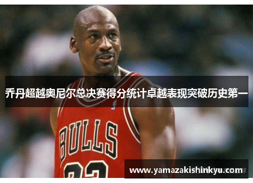 乔丹超越奥尼尔总决赛得分统计卓越表现突破历史第一